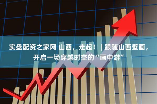 实盘配资之家网 山西，走起！ | 跟随山西壁画，开启一场穿越时空的“画中游”