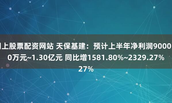 网上股票配资网站 天保基建：预计上半年净利润9000.00万元~1.30亿元 同比增1581.80%~2329.27%
