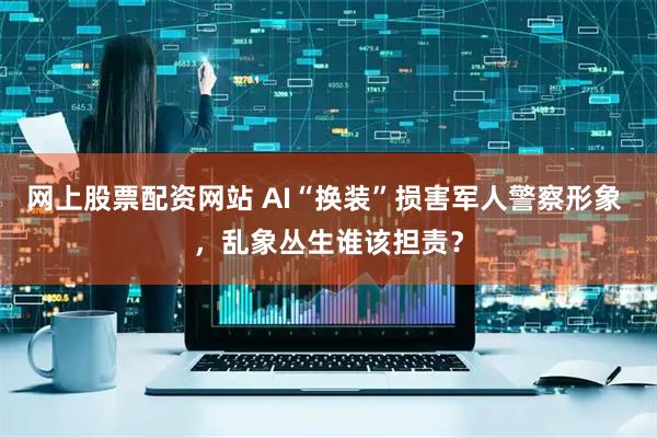 网上股票配资网站 AI“换装”损害军人警察形象 ，乱象丛生谁该担责？