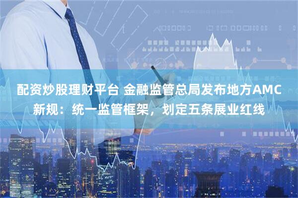 配资炒股理财平台 金融监管总局发布地方AMC新规：统一监管框架，划定五条展业红线