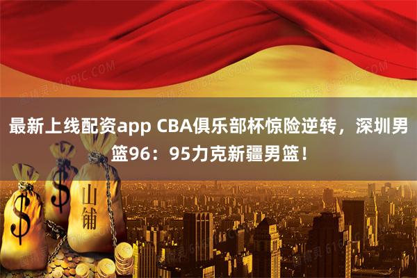 最新上线配资app CBA俱乐部杯惊险逆转，深圳男篮96：95力克新疆男篮！