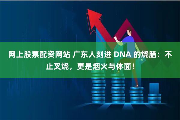 网上股票配资网站 广东人刻进 DNA 的烧腊：不止叉烧，更是烟火与体面！