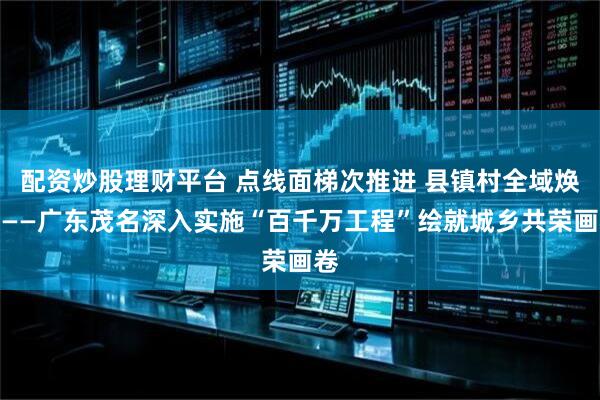 配资炒股理财平台 点线面梯次推进 县镇村全域焕新——广东茂名深入实施“百千万工程”绘就城乡共荣画卷